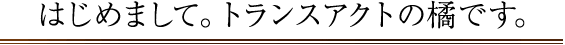 はじめまして。トランスアクトの橘です。