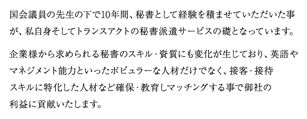 国会議員の先生の下で10年間、秘書として経験を積ませていただいた事が、私自身そしてトランスアクトの秘書派遣サービスの礎となっています。
