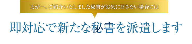 万が一、ご紹介いたしました秘書がお気に召さない場合には即対応で新たな秘書を派遣します